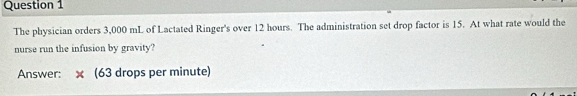 The physician orders 3,000 mL of Lactated Ringer's over 12 hours. The administration set drop factor is 15. At what rate would the 
nurse run the infusion by gravity? 
Answer: x (63 drops per minute)