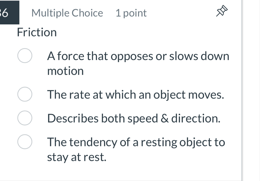 Friction
A force that opposes or slows down
motion
The rate at which an object moves.
Describes both speed & direction.
The tendency of a resting object to
stay at rest.