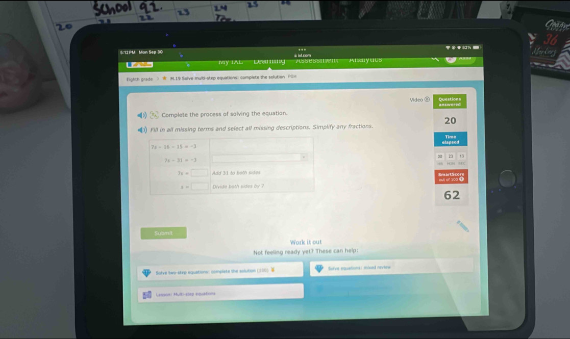 5:12 PM Mon Sep 30 ..
●82% 
My IAL Learing Assessmen Alaryucs
Eighth grade 》 M.19 Solve multi-step equations: complete the solution PGH
Video ⑥ Questions
answered
Complete the process of solving the equation.
20
Fill in all missing terms and select all missing descriptions. Simplify any fractions.
Time
elapsed
0 23 13
MIN SEC
SmartScor
out of 100 0
62
Submit
Work it out
Not feeling ready yet? These can help:
Solve two-step equations: complete the solution (100   Sove equations: mixed review 
Lesson: Multi-step equations