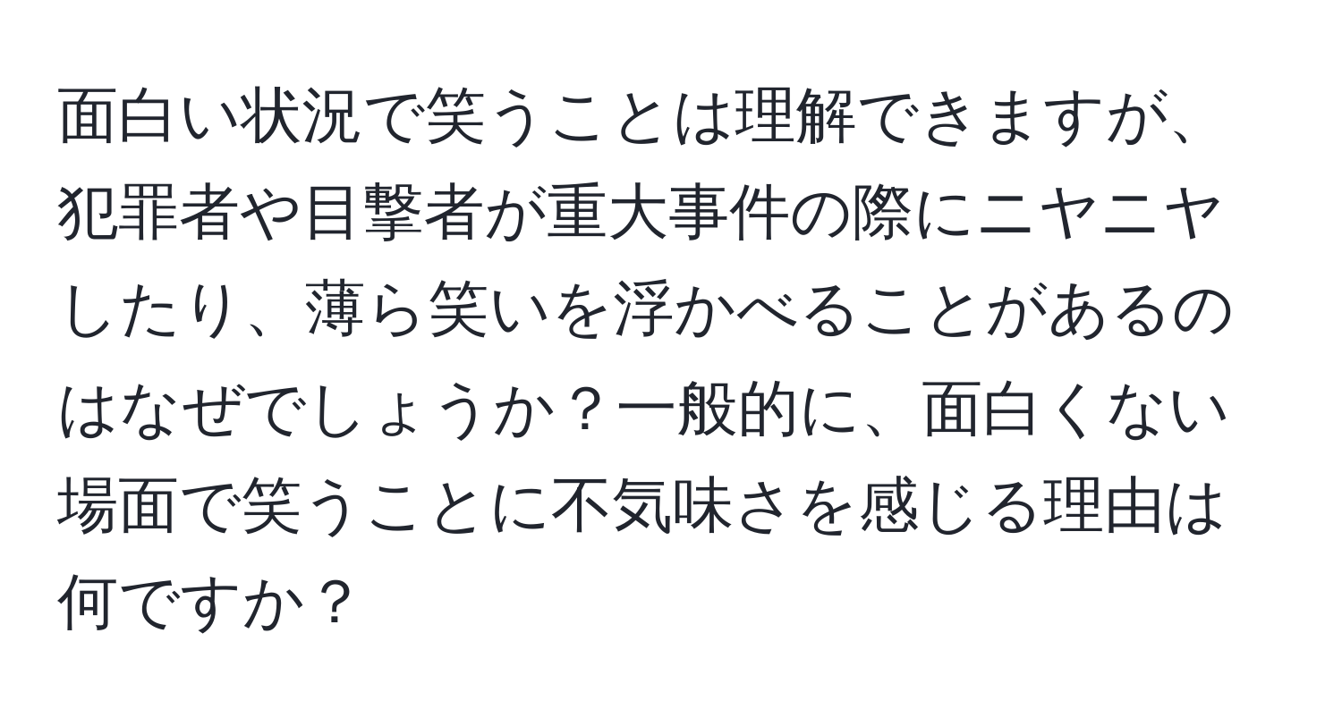 面白い状況で笑うことは理解できますが、犯罪者や目撃者が重大事件の際にニヤニヤしたり、薄ら笑いを浮かべることがあるのはなぜでしょうか？一般的に、面白くない場面で笑うことに不気味さを感じる理由は何ですか？