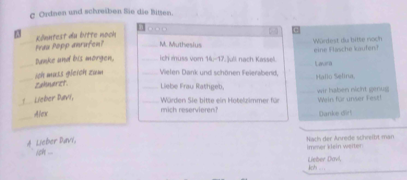 Ordnen und schreiben Sie die Bitten. 
1 
FN Könntest du bitte noch . 
Frau Popp anrufen? _M. Muthesius Würdest du bitte noch 
_ 
Danke und bis morgen, _ich muss vom 14.-- 17 Juli nach Kassel. eine Flasche kaufen? 
Laura 
_ich muss gleich zum _Vielen Dank und schönen Feierabend, Hallo Selina, 
Zahnarzt. 
_Liebe Frau Rathgeb, 
1 Lieber Davi, _wir haben nicht genug 
Würden Sie bitte ein Hotelzimmer für Wein für unser Fest! 
_Alex mich reservieren? 
Danke dir! 
A Lieber Davi, 
ich ... Nach der Anrede schreibt man 
immer klein weiter 
Lieber Davi, 
ich ...