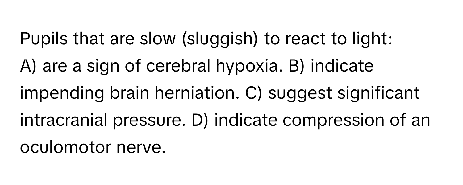 Pupils that are slow (sluggish) to react to light:

A) are a sign of cerebral hypoxia. B) indicate impending brain herniation. C) suggest significant intracranial pressure. D) indicate compression of an oculomotor nerve.