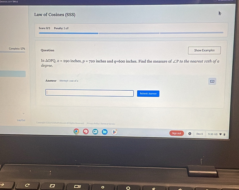 Law of Cosines (SSS) 
Score: 0/3 Penalty: 1 off 
Complete: 17% Question Show Examples 
In △ OPQ, o=290 inches, p=720 inches and q=600 inches. Find the measure of ∠ P to the nearest 10th of a 
degree. 
Answer Attempt 1 out of 2 
Subanit Answer 
Log Out 4 DeltaMatacom All Rights Romerved. Privacy Policy ( Tenms of Service 
Sign out Dec 5 9:50 US