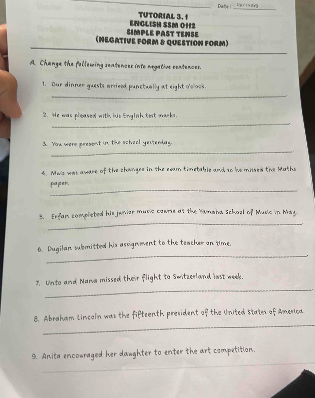 Date: _2(112029 
TUTORIAL 3. 1 
ENGLISH SSM 0112 
SIMPLE PAST TENSE 
(NEGATIVE FORM & QUESTION FORM) 
A. Change the following sentences into negative sentences. 
1. Our dinner guests arrived punctually at eight o'clock. 
_ 
_ 
2. He was pleased with his English test marks. 
_ 
3. You were present in the school yesterday. 
、 
4. Muiz was aware of the changes in the exam timetable and so he missed the Maths 
_ 
paper. 
、 
_ 
5. Erfan completed his junior music course at the Yamaha School of Music in May. 
、 
_ 
6. Dugilan submitted his assignment to the teacher on time. 
、 
7. Unto and Nana missed their flight to Switzerland last week. 
_、 
_ 
8. Abraham Lincoln was the fifteenth president of the United States of America. 
_ 
9. Anita encouraged her daughter to enter the art competition.