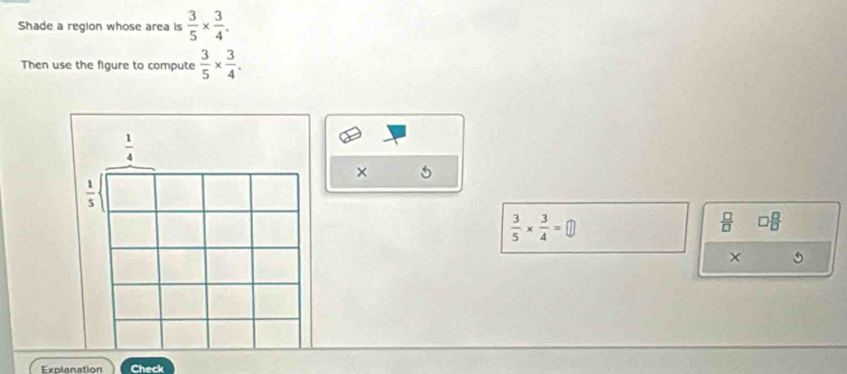 Shade a region whose area is  3/5 *  3/4 . 
Then use the figure to compute  3/5 *  3/4 .
 1/4 
× 5
 1/5 
 3/5 *  3/4 =□
 □ /□   □  □ /□  
X 
Explanation Check