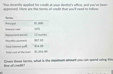 You recently applied for credit at your dentist's office, and you've been 
approved. Here are the terms of credit that you'll need to follow: 
Given these terms, what is the maximum amount you can spend using this 
line of credit?
80