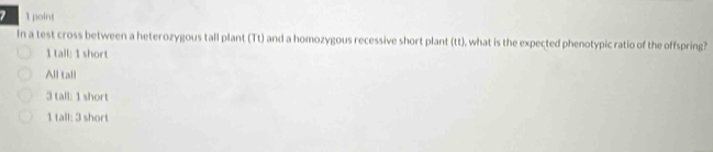 In a test cross between a heterozygous tall plant (Tt) and a homozygous recessive short plant (tt), what is the expected phenotypic ratio of the offspring?
1 tall: 1 short
All tall
3 tall: 1 short
1 tall: 3 short