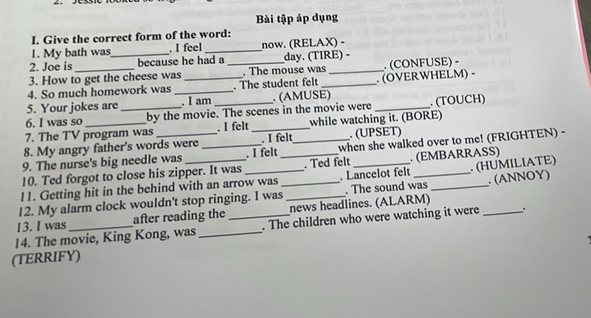 Bài tập áp dụng 
I. Give the correct form of the word: 
1. My bath was . I feel _now. (RELAX) - 
2. Joe is _because he had a day. (TIRE) - 
3. How to get the cheese was _. The mouse was _. (CONFUSE) - 
4. So much homework was __. The student felt _. (OVERWHELM) - 
5. Your jokes are . I am . (AMUSE) 
6. I was so _by the movie. The scenes in the movie were _. (TOUCH) 
7. The TV program was . I felt _while watching it. (BORE) 
8. My angry father's words were . I felt . (UPSET) 
9. The nurse's big needle was _. I felt _when she walked over to me! (FRIGHTEN) - 
10. Ted forgot to close his zipper. It was _. Ted felt . (EMBARRASS) 
11. Getting hit in the behind with an arrow was . Lancelot felt . (HUMILIATE) 
12. My alarm clock wouldn't stop ringing. I was__ . The sound was _. (ANNOΥ) 
13. I was after reading the news headlines. (ALARM) 
14. The movie, King Kong, was __. The children who were watching it were 
(TERRIFY)