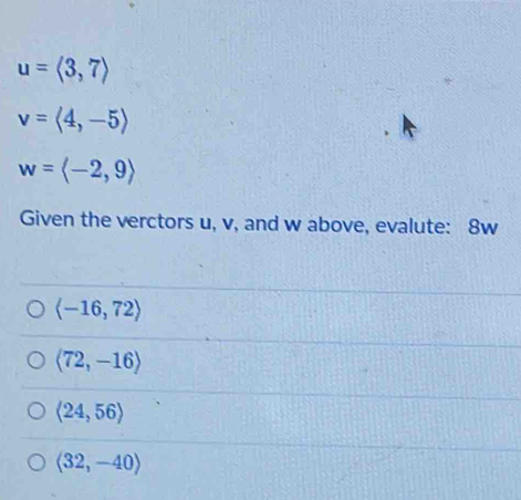 u=langle 3,7rangle
v=langle 4,-5rangle
w=langle -2,9rangle
Given the verctors u, v, and w above, evalute: 8w
langle -16,72rangle
langle 72,-16rangle
langle 24,56rangle
langle 32,-40rangle