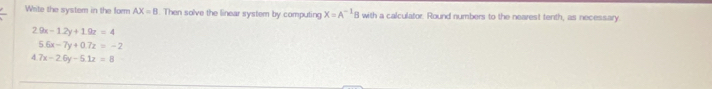 Write the system in the form AX=B. Then solve the linear system by computing X=A^(-1)B with a calculator. Round numbers to the nearest tenth, as necessary
2.9x-1.2y+1.9z=4
5.6x-7y+0.7z=-2
4.7x-2.6y-5.1z=8