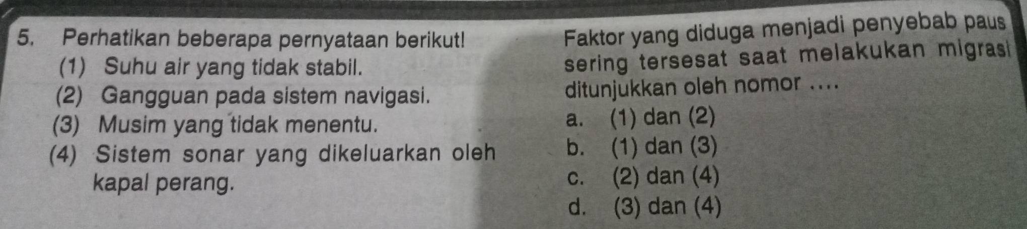 Perhatikan beberapa pernyataan berikut!
Faktor yang diduga menjadi penyebab paus
(1) Suhu air yang tidak stabil.
sering tersesat saat melakukan migrasi 
(2) Gangguan pada sistem navigasi. ditunjukkan oleh nomor ....
(3) Musim yang tidak menentu. a. (1) dan (2)
(4) Sistem sonar yang dikeluarkan oleh b. (1) dan (3)
kapal perang. c. (2) dan (4)
d. (3) dan (4)