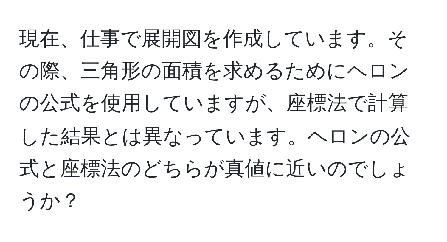 現在、仕事で展開図を作成しています。その際、三角形の面積を求めるためにヘロンの公式を使用していますが、座標法で計算した結果とは異なっています。ヘロンの公式と座標法のどちらが真値に近いのでしょうか？