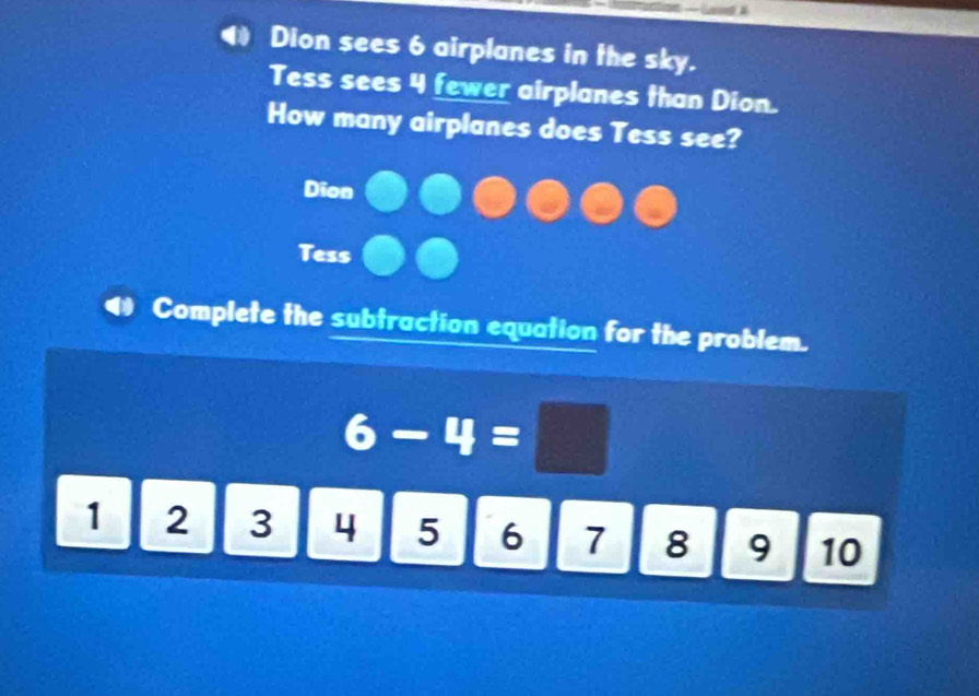 Dion sees 6 airplanes in the sky. 
Tess sees 4 fewer airplanes than Dion. 
How many airplanes does Tess see? 
Dion 
Tess 
Complete the subtraction equation for the problem.
6-4=□
1 2 : | 3 4 5 6 7 8 9 10