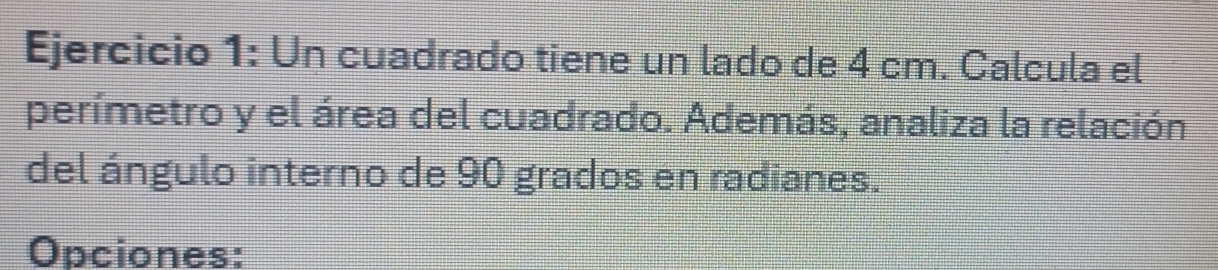 Un cuadrado tiene un lado de 4 cm. Calcula el 
perímetro y el área del cuadrado. Además, analiza la relación 
del ángulo interno de 90 grados en radianes. 
Opciones: