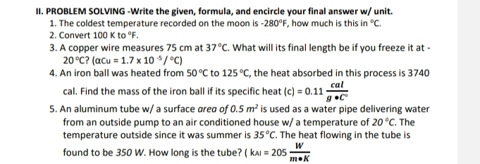 PROBLEM SOLVING -Write the given, formula, and encircle your final answer w/ unit. 
1. The coldest temperature recorded on the moon is -280°F , how much is this in°C. 
2. Convert 100Kto°F. 
3. A copper wire measures 75 cm at 37°C. What will its final length be if you freeze it at -
20°C?(alpha Cu=1.7* 10^(-5)/^circ C)
4. An iron ball was heated from 50°C to 125°C , the heat absorbed in this process is 3740
cal. Find the mass of the iron ball if its specific heat (c)=0.11 cal/g· C^0 
5. An aluminum tube w/ a surface area of 0.5m^2 is used as a water pipe delivering water 
from an outside pump to an air conditioned house w/ a temperature of 20°C. The 
temperature outside since it was summer is 35°C. The heat flowing in the tube is 
found to be 350 W. How long is the tube? (kAl=205 W/m· K 