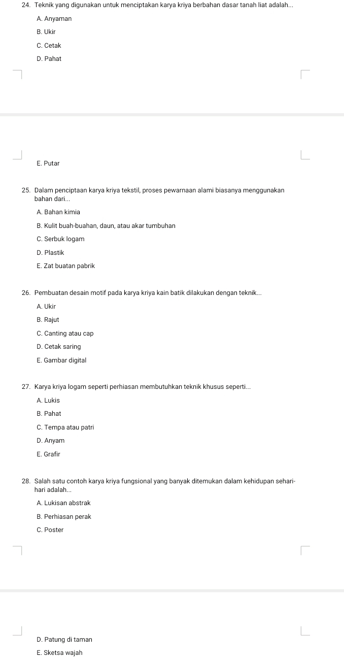 Teknik yang digunakan untuk menciptakan karya kriya berbahan dasar tanah liat adalah...
A. Anyaman
B. Ukir
C. Cetak
D. Pahat
E. Putar
25. Dalam penciptaan karya kriya tekstil, proses pewarnaan alami biasanya menggunakan
bahan dari...
A. Bahan kimia
B. Kulit buah-buahan, daun, atau akar tumbuhan
C. Serbuk logam
D. Plastik
E. Zat buatan pabrik
26. Pembuatan desain motif pada karya kriya kain batik dilakukan dengan teknik...
A. Ukir
B. Rajut
C. Canting atau cap
D. Cetak saring
E. Gambar digital
27. Karya kriya logam seperti perhiasan membutuhkan teknik khusus seperti...
A. Lukis
B. Pahat
C. Tempa atau patri
D. Anyam
E. Grafir
28. Salah satu contoh karya kriya fungsional yang banyak ditemukan dalam kehidupan sehari-
hari adalah...
A. Lukisan abstrak
B. Perhiasan perak
C. Poster
D. Patung di taman
E. Sketsa wajah