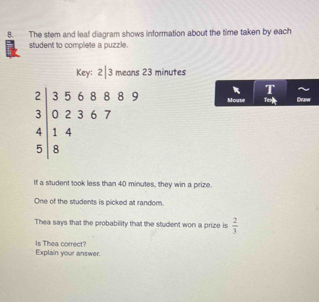 The stem and leaf diagram shows information about the time taken by each 
student to complete a puzzle. 
Key: 2|3 means 23 minutes
beginarrayr 2|356889 3|02367 4|14 5|8endarray
R T 
Mouse Tex Draw 
If a student took less than 40 minutes, they win a prize. 
One of the students is picked at random. 
Thea says that the probability that the student won a prize is  2/3 
Is Thea correct? 
Explain your answer.