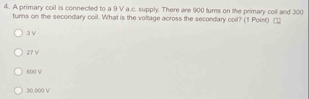 A primary coil is connected to a 9 V a.c. supply. There are 900 turns on the primary coil and 300
turns on the secondary coil. What is the voltage across the secondary coil? (1 Point)
3 V
27 V
600 V
30,000 V