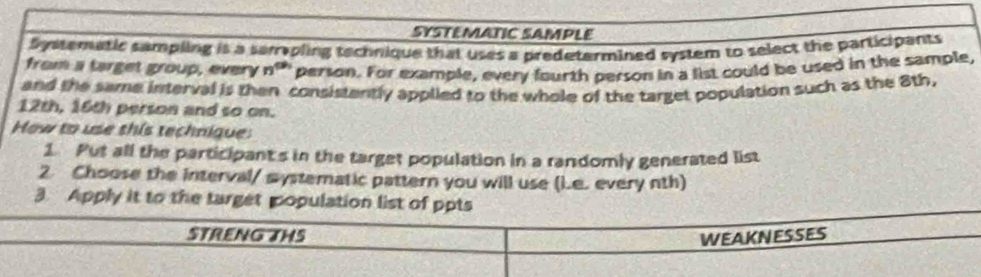 SYSTEMATIC SAMPLE 
Systematic sampling is a sampling technique that uses a predetermined system to select the participants 
from a target group, every n^(th) person. For example, every fourth person in a list could be used in the sample, 
and the same interval is then consistently applied to the whole of the target population such as the 8th,
12th, 16th person and so on. 
How to use this technique: 
1 Put all the participant's in the target population in a randomly generated list 
2 Choose the interval/ mystematic pattern you will use (i.e. every nth) 
3. Apply it to the target population list of ppts 
STRENG THS WEAKNESSES