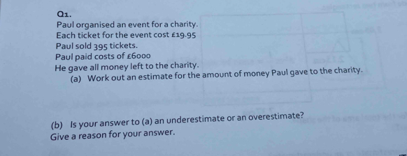 Paul organised an event for a charity. 
Each ticket for the event cost £19.95
Paul sold 395 tickets. 
Paul paid costs of £6000
He gave all money left to the charity. 
(a) Work out an estimate for the amount of money Paul gave to the charity. 
(b) Is your answer to (a) an underestimate or an overestimate? 
Give a reason for your answer.