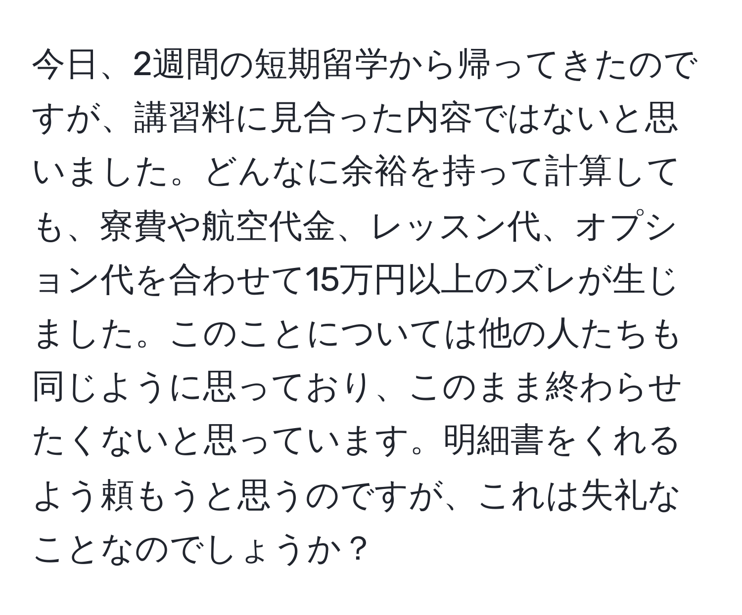 今日、2週間の短期留学から帰ってきたのですが、講習料に見合った内容ではないと思いました。どんなに余裕を持って計算しても、寮費や航空代金、レッスン代、オプション代を合わせて15万円以上のズレが生じました。このことについては他の人たちも同じように思っており、このまま終わらせたくないと思っています。明細書をくれるよう頼もうと思うのですが、これは失礼なことなのでしょうか？