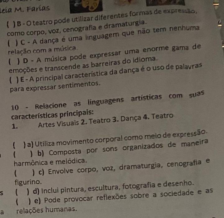 Leía M. Farías
( ) B - O teatro pode utilizar diferentes formas de expressão,
como corpo, voz, cenografia e dramaturgia.
( ) C - A dança é uma linguagem que não tem nenhuma
relação com a música
) D - A música pode expressar uma enorme gama de
emoções e transcende as barreiras do idioma.
( ) E - A principal característica da dança é o uso de palavras
para expressar sentimentos.
10 - Relacione as linguagens artísticas com suas
características principais:
1. Artes Visuais 2. Teatro 3. Dança 4. Teatro
 ) a) Utiliza movimento corporal como meio de expressão.
 ) b) Composta por sons organizados de maneira
harmônica e melódica.
 ) c) Envolve corpo, voz, dramaturgia, cenografia e
figurino.
s  ) d) Inclui pintura, escultura, fotografia e desenho.
( ) e) Pode provocar reflexões sobre a sociedade e as
a relações humanas.