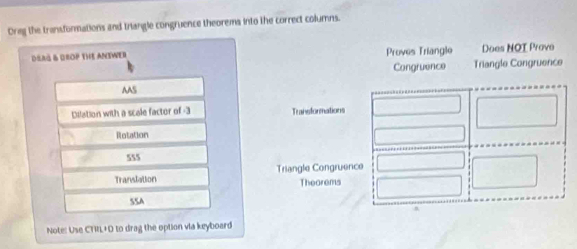 Oreg the transformations and triangle congruence theorems into the correct columns. 
DSrä & Grop the Answer Proves Triangle Does NOT Prove 
Congruence Triangle Congruence 
AAS 
Dilation with a scale factor of -3 Transtormations 
Rotation 
555 
Translation Triangle Congruence 
Theorems 
SSA 
n 
Note: Use CTRL+D to drag the option via keyboard