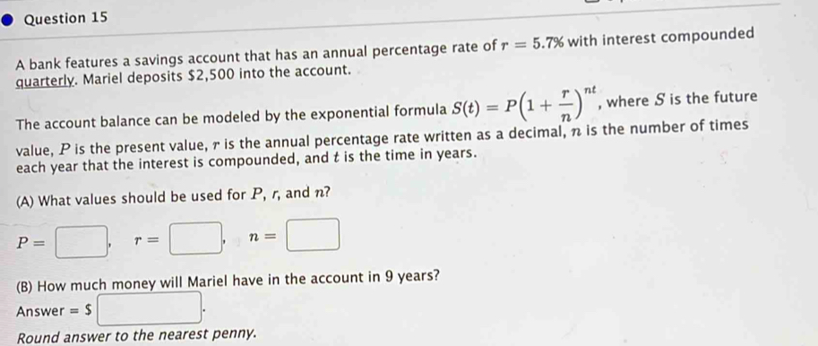 A bank features a savings account that has an annual percentage rate of r=5.' 7% with interest compounded 
quarterly. Mariel deposits $2,500 into the account. 
The account balance can be modeled by the exponential formula S(t)=P(1+ r/n )^nt , where S is the future 
value, P is the present value, 7 is the annual percentage rate written as a decimal, n is the number of times 
each year that the interest is compounded, and t is the time in years. 
(A) What values should be used for P, r, and n?
P=□ , r=□ , n=□
(B) How much money will Mariel have in the account in 9 years? 
Answer =$□. 
Round answer to the nearest penny.