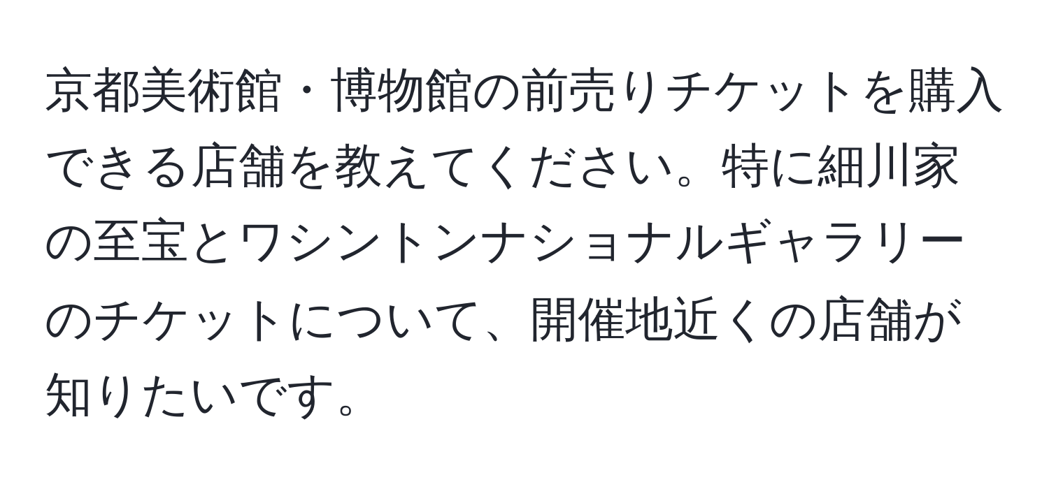 京都美術館・博物館の前売りチケットを購入できる店舗を教えてください。特に細川家の至宝とワシントンナショナルギャラリーのチケットについて、開催地近くの店舗が知りたいです。