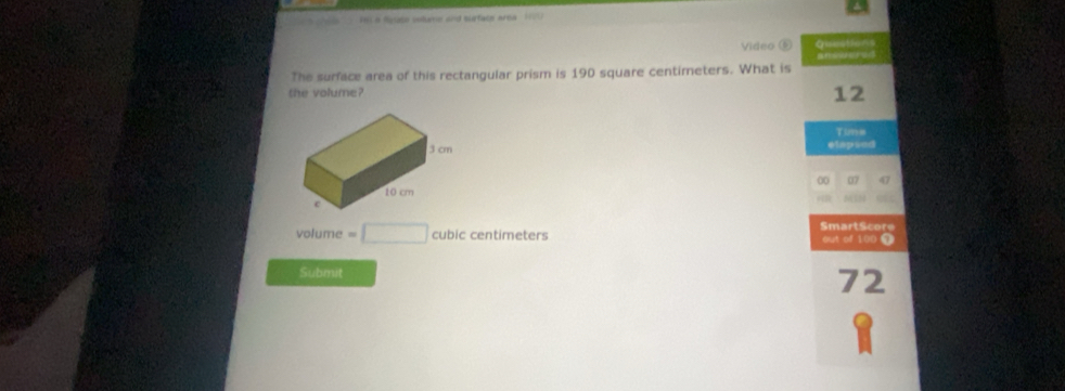 Fel a fuse voame and surface area 1770 
Video ⑤ Question 
The surface area of this rectangular prism is 190 square centimeters. What is 
the volume? 
12 
Tims 
elapsed 
00 07 47 
SmartScore 
volume =□ cubiccentimeters out of 100 T 
Submit 
72