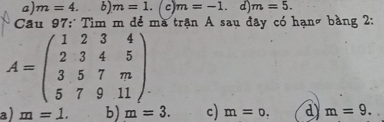 a) m=4. 6) m=1. c) m=-1. d) m=5. 
Câu 97: Tìm m để mà trận A sau đây có hạnờ bằng 2:
A=beginpmatrix 1&2&3&4 2&3&4&5 3&5&7&m 5&7&9&11endpmatrix
a) m=1. b) m=3. c) m=0. d m=9.