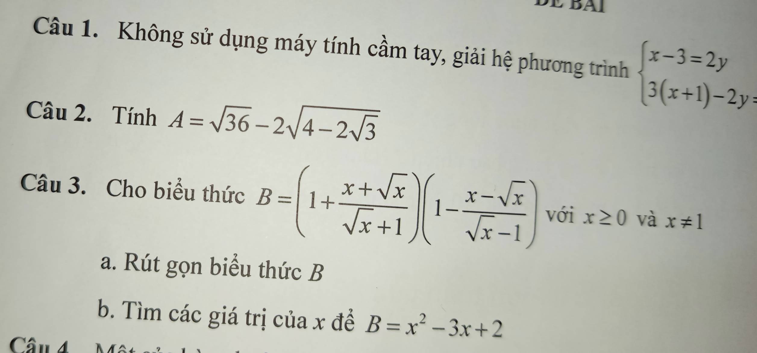 BAI 
Câu 1. Không sử dụng máy tính cầm tay, giải hệ phương trình beginarrayl x-3=2y 3(x+1)-2y=endarray.
Câu 2. Tính A=sqrt(36)-2sqrt(4-2sqrt 3)
Câu 3. Cho biểu thức B=(1+ (x+sqrt(x))/sqrt(x)+1 )(1- (x-sqrt(x))/sqrt(x)-1 ) với x≥ 0 và x!= 1
a. Rút gọn biểu thức B
b. Tìm các giá trị của x để B=x^2-3x+2
Câu 4