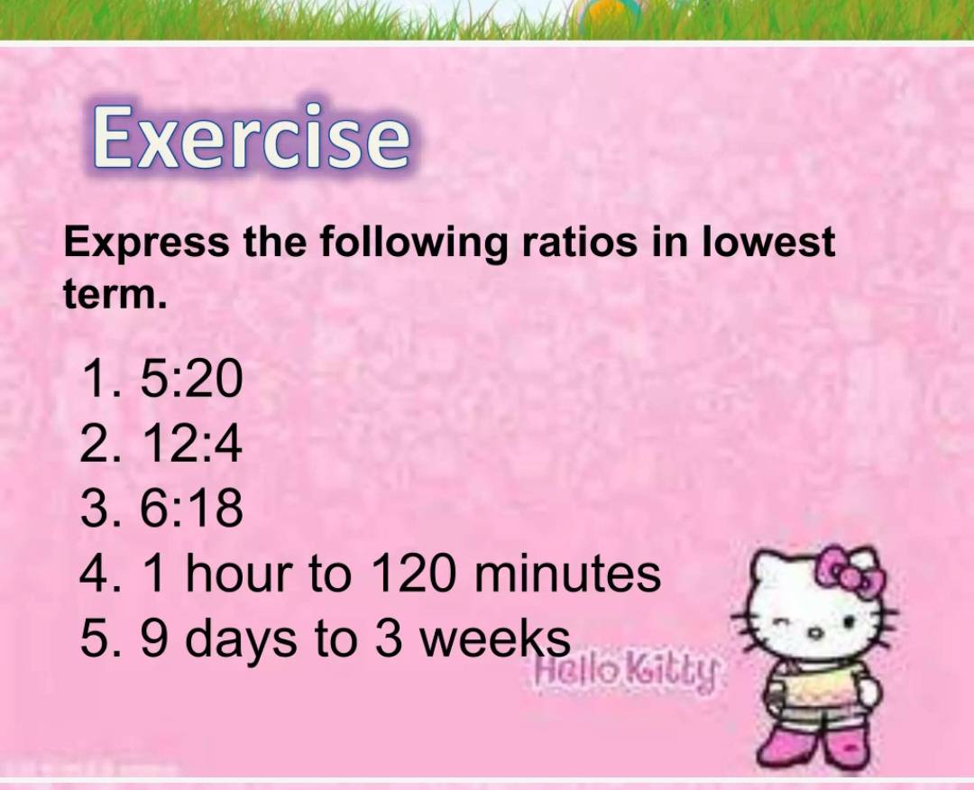 Exercise 
Express the following ratios in lowest 
term. 
1. 5:20
2. 12:4
3. 6:18
4. 1 hour to 120 minutes
5. 9 days to 3 weeks