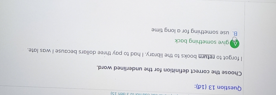 (ü 3 đen 15)
Question 13 (1đ):
Choose the correct definition for the underlined word.
I forgot to return books to the library. I had to pay three dollars because I was late.
As give something back
B. use something for a long time