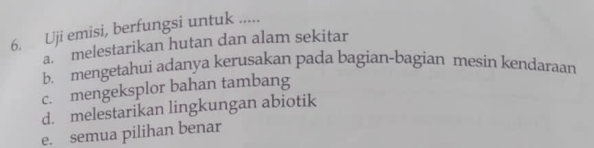 Uji emisi, berfungsi untuk .....
a. melestarikan hutan dan alam sekitar
b. mengetahui adanya kerusakan pada bagian-bagian mesin kendaraan
c. mengeksplor bahan tambang
d. melestarikan lingkungan abiotik
e. semua pilihan benar