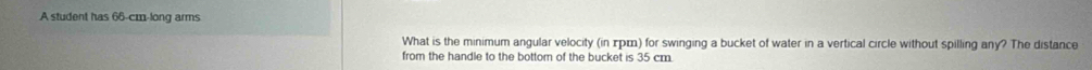 A student has 66-cm -long arms 
What is the minimum angular velocity (in τрロ) for swinging a bucket of water in a vertical circle without spilling any? The distance 
from the handle to the bottom of the bucket is 35 cm.