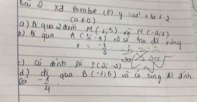 bai o: xd Paraboe (P) y=ax^2+bx+2
(a!= 0)
a) A quad diem M(1,-5) ra N(-2,8)
() Ai qua A(3,-4) ra w huc do xing
x=- 3/2 
od 
() aó dinn ea I(2,-2)
d2 
la beginarrayr di - 1/4 endarray qua B(-1,6) và do rung do dnn