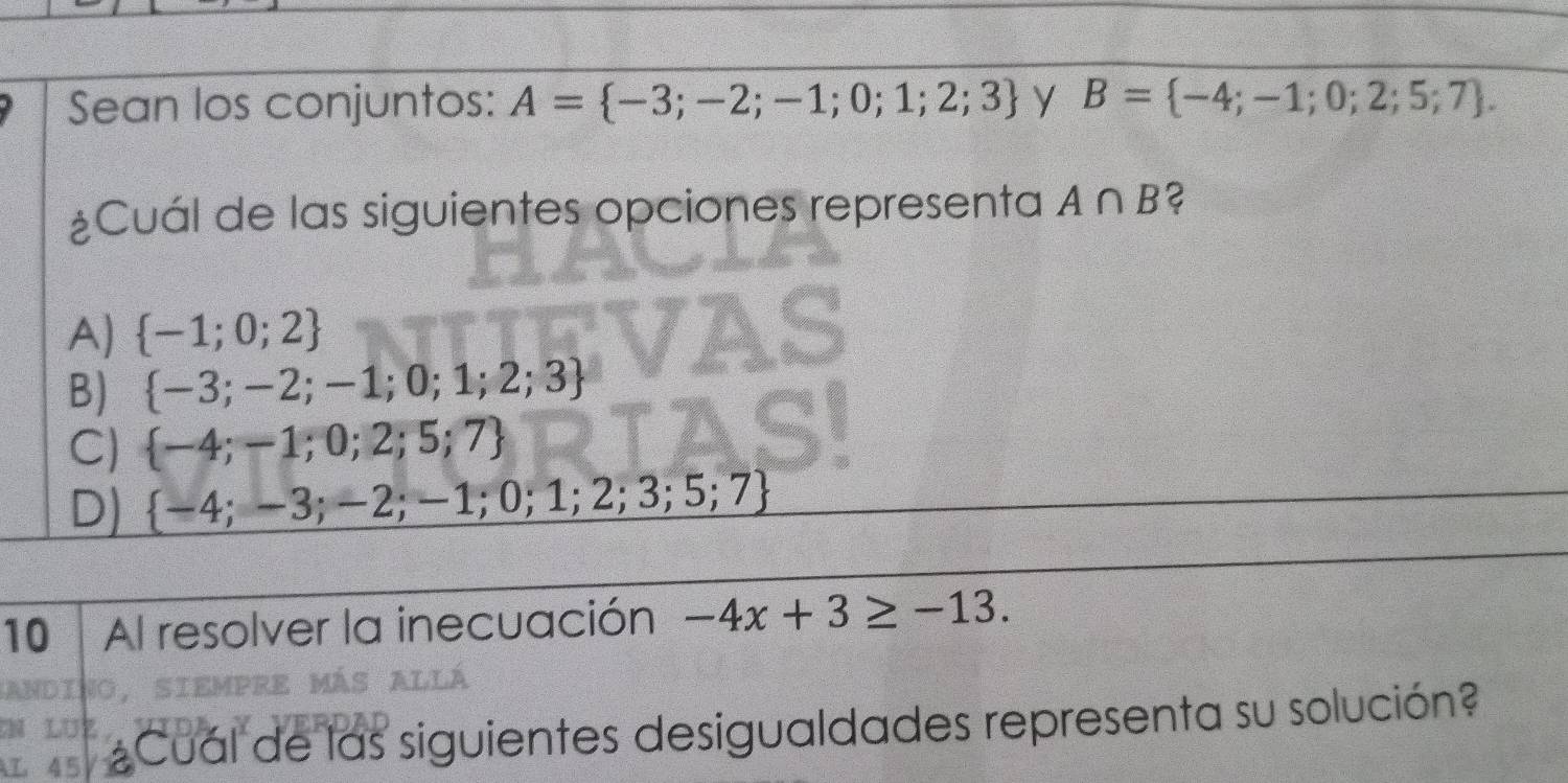 Sean los conjuntos: A= -3;-2;-1;0;1;2;3 y B= -4;-1;0;2;5;7. 
¿Cuál de las siguientes opciones representa A∩ B
A)  -1;0;2
B)  -3;-2;-1;0;1;2;3
C)  -4;-1;0;2;5;7
D)  -4;-3;-2;-1;0;1;2;3;5;7
10 | Al resolver la inecuación -4x+3≥ -13. 
¿Cual de las siguientes desigualdades representa su solución?