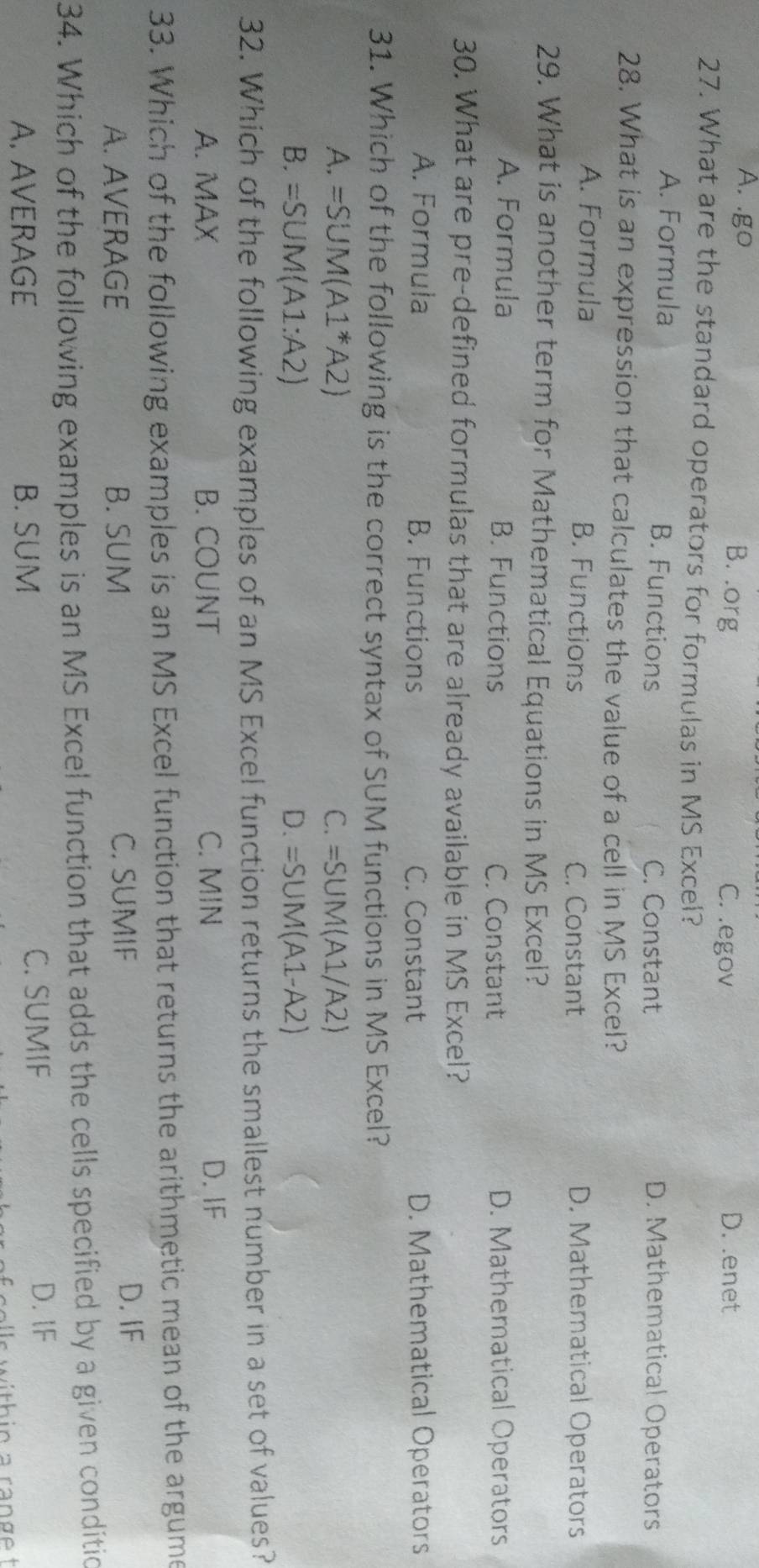 A. .go C. .egov D. .enet
B. .org
27. What are the standard operators for formulas in MS Excel?
A. Formula B. Functions C. Constant D. Mathematical Operators
28. What is an expression that calculates the value of a cell in MS Excel?
A. Formula B. Functions C. Constant D. Mathematical Operators
29. What is another term for Mathematical Equations in MS Excel?
A. Formula B. Functions C. Constant D. Mathematical Operators
30. What are pre-defined formulas that are already available in MS Excel?
A. Formula B. Functions C. Constant D. Mathematical Operators
31. Which of the following is the correct syntax of SUM functions in MS Excel?
A. =SUM(A1^*A2) C. =SUM(A1/A2)
B. =SUM(A1:A2) D. =SUM(A1-A2)
32. Which of the following examples of an MS Excel function returns the smallest number in a set of values?
A. MAX B. COUNT C. MIN D. IF
33. Which of the following examples is an MS Excel function that returns the arithmetic mean of the argume
A. AVERAGE B. SUM C. SUMIF D. IF
34. Which of the following examples is an MS Excel function that adds the cells specified by a given conditic
A. AVERAGE B. SUM C. SUMIF
D. lF
f colls within a range t