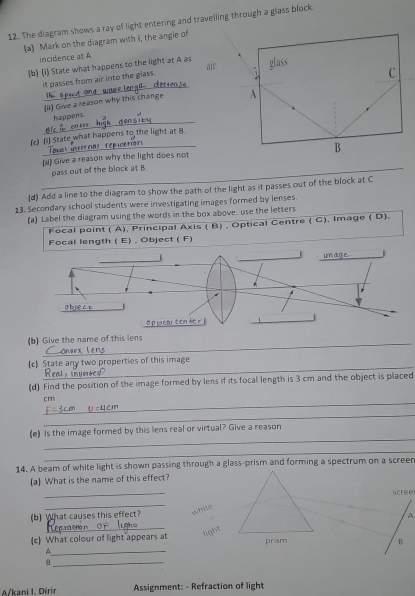 The diagram shows a ray of light entering and travelling through a glass block. 
(a) Mark on the diagram with i, the angie of 
incidence at A
(b) (i) State what happens to the light at A as glass 
it passes from air into the glass. air 1 
C 
_ 
(ii) Give a reason why this change A 
_ 
happens 
_ 
(c) (i) State what happens to the light at B
B 
_ 
(ii) Give a reason why the light does not 
_ 
pass out of the block at B
(d) Add a line to the diagram to show the path of the light as it passes out of the block at C
13. Secondary school students were investigating images formed by lenses. 
(a) Label the diagram using the words in the box above. use the letters 
Focal point ( A), Principal Axis ( B) , Optical Centre ( C), Image ( D). 
Focal length ( E) , Object ( F) 
_ 
(b) Give the name of this lens 
_ 
(c) State any two properties of this image 
(d) Find the position of the image formed by lens if its focal length is 3 cm and the object is placed 
_
cm
_ 
_ 
(e) Is the image formed by this lens real or virtual? Give a reason 
_ 
14. A beam of white light is shown passing through a glass-prism and forming a spectrum on a screer 
(a) What is the name of this effect? 
_ 
scree 
_ 
white 
(b) What causes this effect? 
A 
_ 
_ 
(c) What colour of light appears at light 
B 
A 
_B 
A/kani I. Dirir Assignment: - Refraction of light