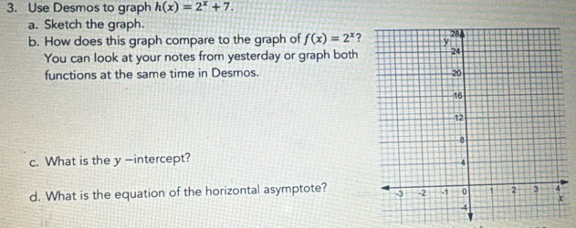 Use Desmos to graph h(x)=2^x+7. 
a. Sketch the graph. 
b. How does this graph compare to the graph of f(x)=2^x ? 
You can look at your notes from yesterday or graph both 
functions at the same time in Desmos. 
c. What is the y -intercept? 
d. What is the equation of the horizontal asymptote?