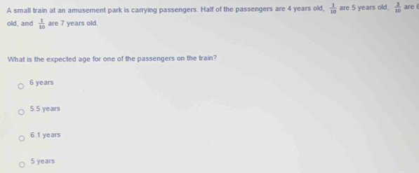 A small train at an amusement park is carrying passengers. Half of the passengers are 4 years old,  1/10  are 5 years old,  3/10  are 
old, and  1/10  are 7 years old.
What is the expected age for one of the passengers on the train?
6 years
5.5 years
6.1 years
5 years