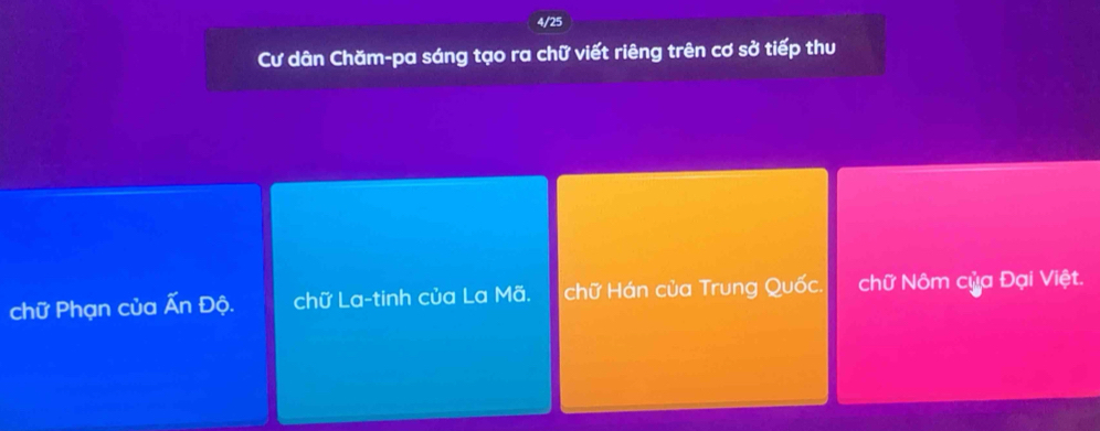 4/25
Cư dân Chăm-pa sáng tạo ra chữ viết riêng trên cơ sở tiếp thu
chữ Phạn của Ấn Độ. chữ La-tinh của La Mã. chữ Hán của Trung Quốc. chữ Nôm của Đại Việt.