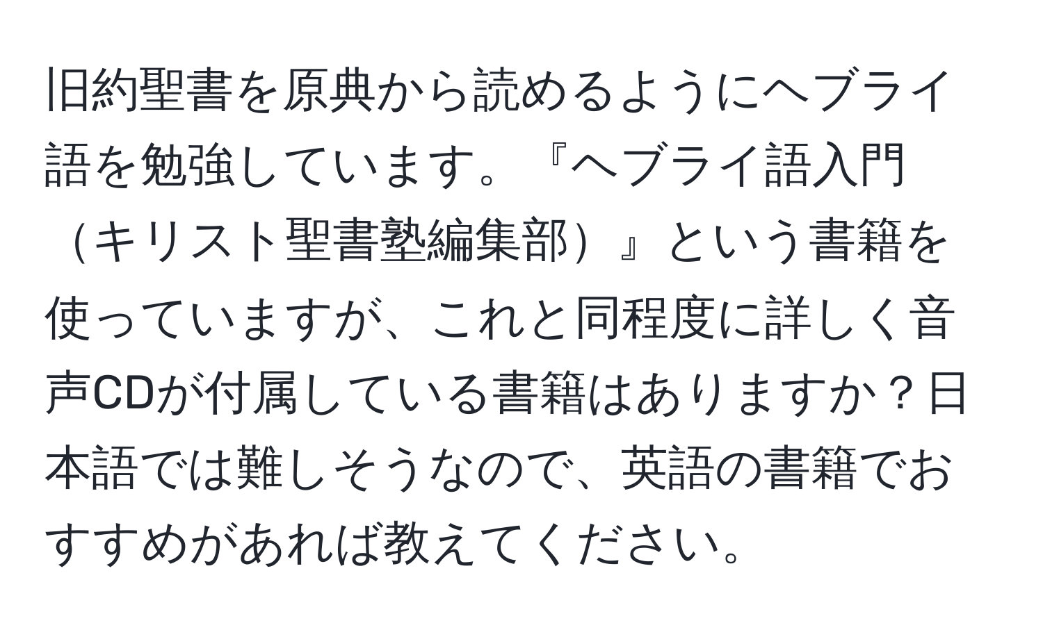 旧約聖書を原典から読めるようにヘブライ語を勉強しています。『ヘブライ語入門キリスト聖書塾編集部』という書籍を使っていますが、これと同程度に詳しく音声CDが付属している書籍はありますか？日本語では難しそうなので、英語の書籍でおすすめがあれば教えてください。