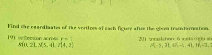 Find the coordinates of the vertices of each figure after the given transformation. 
19)reflection across y=1 20) transltion; 6 units right an
R(0.2), S(5.4), T(4.2)
F(-5,3), G(-1,4), H(-2,1