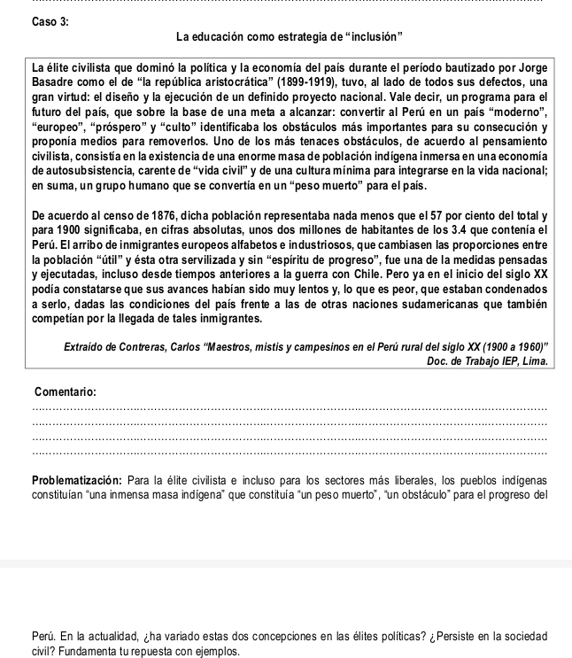 Caso 3:
La educación como estrategia de “inclusión”
La élite civilista que dominó la política y la economía del país durante el período bautizado por Jorge
Basadre como el de “la república aristocrática” (1899-1919), tuvo, al lado de todos sus defectos, una
gran virtud: el diseño y la ejecución de un definido proyecto nacional. Vale decir, un programa para el
futuro del país, que sobre la base de una meta a alcanzar: convertir al Perú en un país “moderno”,
“europeo”, “próspero” y “culto” identificaba los obstáculos más importantes para su consecución y
proponía medios para removerlos. Uno de los más tenaces obstáculos, de acuerdo al pensamiento
civilista, consistía en la existencia de una enorme masa de población indígena inmersa en una economía
de autosubsistencia, carente de “vida civil” y de una cultura mínima para integrarse en la vida nacional;
en suma, un grupo humano que se convertía en un “peso muerto” para el país.
De acuerdo al censo de 1876, dicha población representaba nada menos que el 57 por ciento del total y
para 1900 significaba, en cifras absolutas, unos dos millones de habitantes de los 3.4 que contenía el
Perú. El arribo de inmigrantes europeos alfabetos e industriosos, que cambiasen las proporciones entre
la población “útil” y ésta otra servilizada y sin “espíritu de progreso”, fue una de la medidas pensadas
y ejecutadas, incluso desde tiempos anteriores a la guerra con Chile. Pero ya en el inicio del siglo XX
podía constatarse que sus avances habían sido muy lentos y, lo que es peor, que estaban condenados
a serlo, dadas las condiciones del país frente a las de otras naciones sudamericanas que también
competían por la llegada de tales inmigrantes.
Extraído de Contreras, Carlos ''Maestros, mistis y campesinos en el Perú rural del siglo XX (1900 a 1960)
Doc. de Trabajo IEP, Lima.
Comentario:
_
_
_
_
Problematización: Para la élite civilista e incluso para los sectores más liberales, los pueblos indígenas
constituían “una inmensa masa indígena” que constituía "un peso muerto”, “un obstáculo” para el progreso del
Perú. En la actualidad, ¿ha variado estas dos concepciones en las élites políticas? ¿Persiste en la sociedad
civil? Fundamenta tu repuesta con ejemplos.