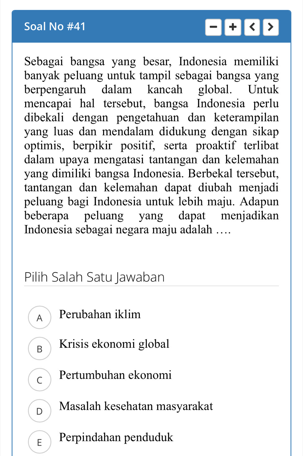 Soal No #41 -+ +  
Sebagai bangsa yang besar, Indonesia memiliki
banyak peluang untuk tampil sebagai bangsa yang
berpengaruh dalam kancah global. Untuk
mencapai hal tersebut, bangsa Indonesia perlu
dibekali dengan pengetahuan dan keterampilan
yang luas dan mendalam didukung dengan sikap 
optimis, berpikir positif, serta proaktif terlibat
dalam upaya mengatasi tantangan dan kelemahan
yang dimiliki bangsa Indonesia. Berbekal tersebut,
tantangan dan kelemahan dapat diubah menjadi
peluang bagi Indonesia untuk lebih maju. Adapun
beberapa peluang yang dapat menjadikan
Indonesia sebagai negara maju adalah …
Pilih Salah Satu Jawaban
A Perubahan iklim
B Krisis ekonomi global
C Pertumbuhan ekonomi
D Masalah kesehatan masyarakat
F  Perpindahan penduduk