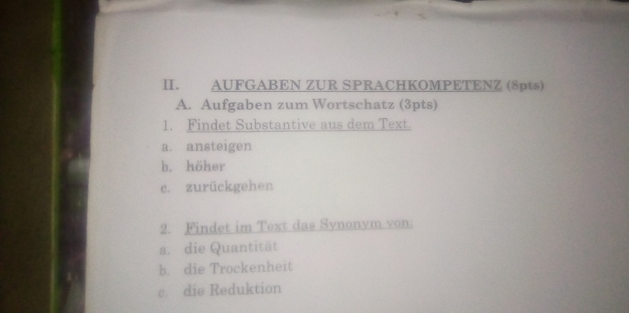 AUFGABEN ZUR SPRACHKOMPETENZ (8pts) 
A. Aufgaben zum Wortschatz (3pts) 
1. Findet Substantive aus dem Text. 
a. ansteigen 
b. höher 
c. zurückgehen 
2. Findet im Text das Synonvm von: 
a. die Quantität 
b. die Trockenheit 
c. die Reduktion