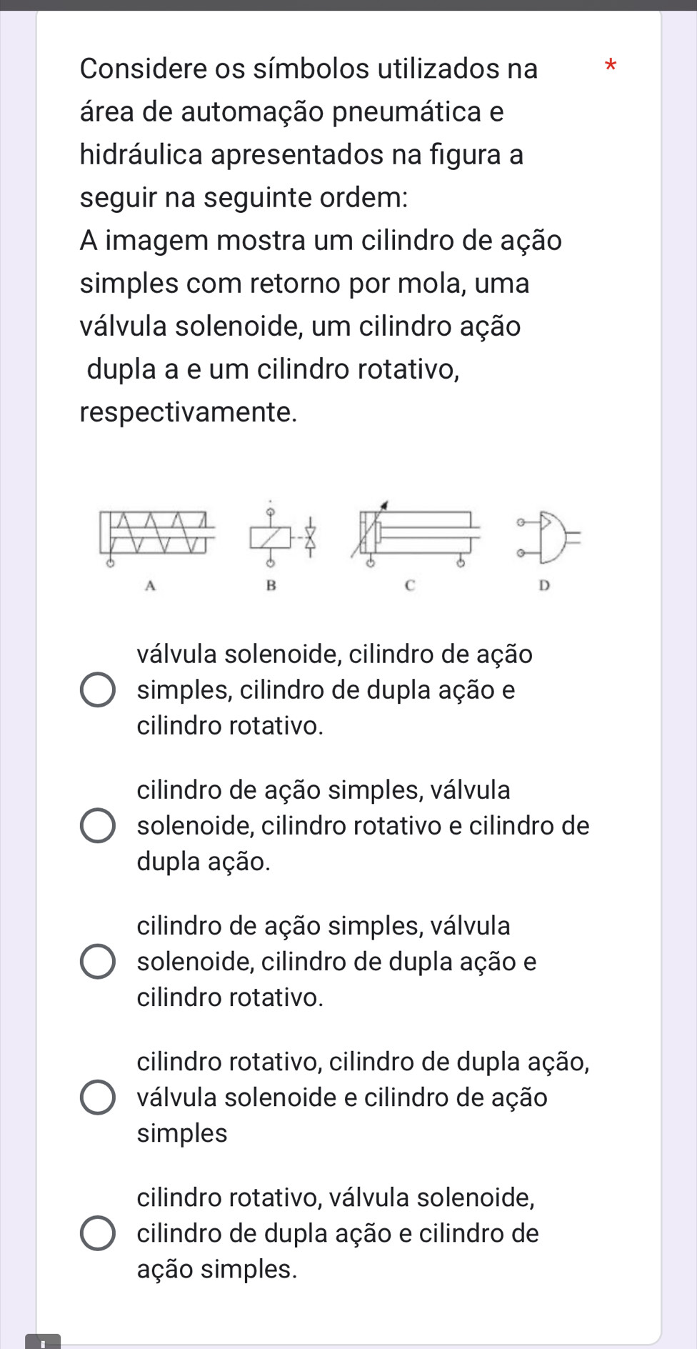 Considere os símbolos utilizados na *
área de automação pneumática e
hidráulica apresentados na figura a
seguir na seguinte ordem:
A imagem mostra um cilindro de ação
simples com retorno por mola, uma
válvula solenoide, um cilindro ação
dupla a e um cilindro rotativo,
respectivamente.
0
6

A
B
C
D
válvula solenoide, cilindro de ação
simples, cilindro de dupla ação e
cilindro rotativo.
cilindro de ação simples, válvula
solenoide, cilindro rotativo e cilindro de
dupla ação.
cilindro de ação simples, válvula
solenoide, cilindro de dupla ação e
cilindro rotativo.
cilindro rotativo, cilindro de dupla ação,
válvula solenoide e cilindro de ação
simples
cilindro rotativo, válvula solenoide,
cilindro de dupla ação e cilindro de
ação simples.