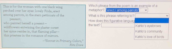 This is for the woman with one black wing Which phrase from the poem is an example of a
perched over her eyes: lovely Frida, erect metaphor? T erect / among parrots
among parrots, in the stern petticoats of the What is this phrase referring to?
peasant, How does this figurative languag
who painted herself a present— the text? Kahlo's eyebrows
wildflowers entwining the plaster corset
her spine resides in, that flaming pillar-- Kahlo's community
this priestess in the romance of mirrors. Kahlo's love of birds
—“Sonnet in Primary Colors,”
Rita Dove